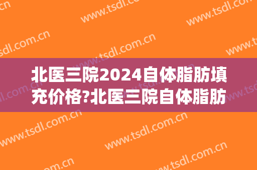 北医三院2024自体脂肪填充价格?北医三院自体脂肪填充医生推荐(北医三院脂肪填充哪个医生好)