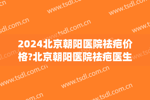 2024北京朝阳医院祛疤价格?北京朝阳医院祛疤医生推荐(北京正规的去疤痕三甲医院)