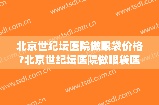 北京世纪坛医院做眼袋价格?北京世纪坛医院做眼袋医生哪个做得好(北京世纪坛医院眼科)