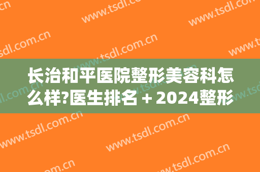 长治和平医院整形美容科怎么样?医生排名＋2024整形价目一览!(长治整形美容三甲医院)