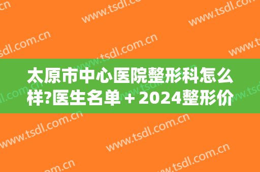 太原市中心医院整形科怎么样?医生名单＋2024整形价格来袭!(太原三甲医院整形科)