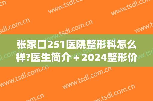 张家口251医院整形科怎么样?医生简介＋2024整形价格揭秘!(张家口251美容科好吗)