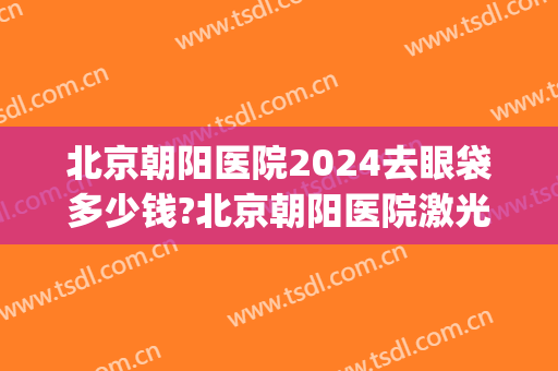 北京朝阳医院2024去眼袋多少钱?北京朝阳医院激光去眼袋价格(北京公立医院去眼袋多少钱)