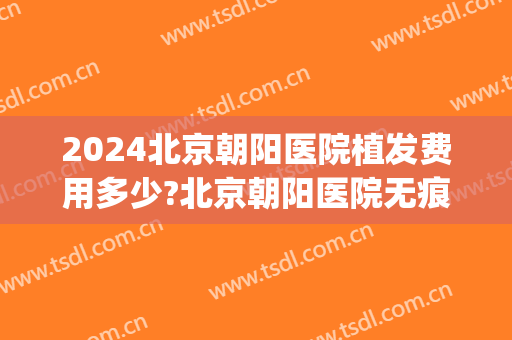 2024北京朝阳医院植发费用多少?北京朝阳医院无痕植发价格(北京朝阳植发医院哪家好一点)