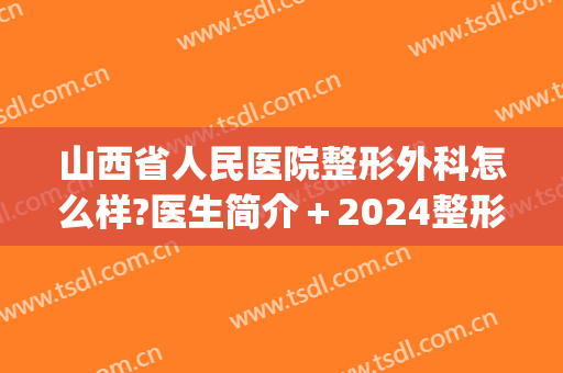 山西省人民医院整形外科怎么样?医生简介＋2024整形价目重磅来袭!(山西省整形外科医院)