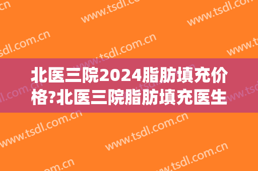 北医三院2024脂肪填充价格?北医三院脂肪填充医生推荐(三甲医院脂肪填充好吗)