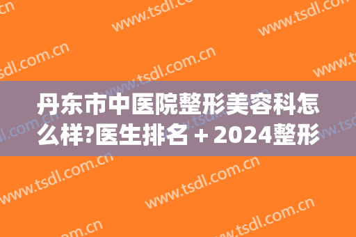 丹东市中医院整形美容科怎么样?医生排名＋2024整形价格来袭!(丹东医林整形美容医院)