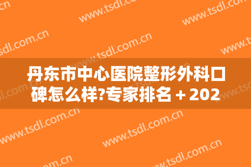 丹东市中心医院整形外科口碑怎么样?专家排名＋2024整形价格参考表公布!
