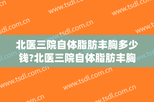 北医三院自体脂肪丰胸多少钱?北医三院自体脂肪丰胸价格(北医三院丰胸手术多少钱)