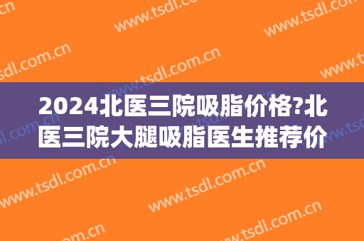 2024北医三院吸脂价格?北医三院大腿吸脂医生推荐价格(北医三院李比吸脂价格)