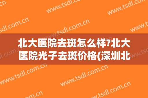 北大医院去斑怎么样?北大医院光子去斑价格(深圳北大医院激光祛斑效果怎么样)