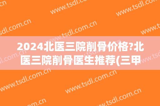 2024北医三院削骨价格?北医三院削骨医生推荐(三甲医院做削骨多少钱)