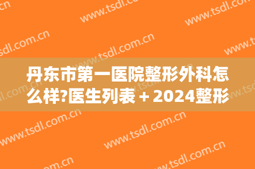 丹东市第一医院整形外科怎么样?医生列表＋2024整形价目分享!(丹东医林整形)