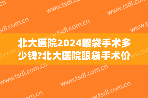 北大医院2024眼袋手术多少钱?北大医院眼袋手术价格(眼袋手术大概价位)