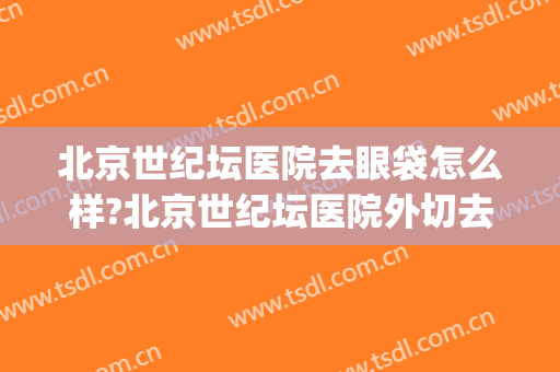 北京世纪坛医院去眼袋怎么样?北京世纪坛医院外切去眼袋价格(北京医院割眼袋)