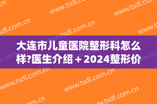 大连市儿童医院整形科怎么样?医生介绍＋2024整形价位表分享!(大连中心医院整形科)