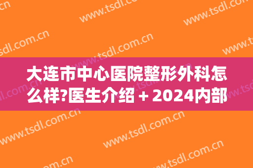 大连市中心医院整形外科怎么样?医生介绍＋2024内部价格出炉!(大连三甲医院整形科)