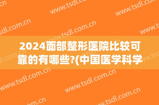 2024面部整形医院比较可靠的有哪些?(中国医学科学整形医院怎么样)