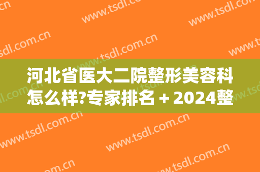 河北省医大二院整形美容科怎么样?专家排名＋2024整形价目推荐!(河北医科大学第二医院整形)