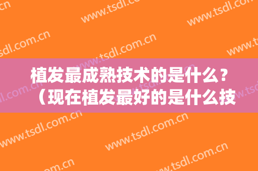 植发最成熟技术的是什么？（现在植发最好的是什么技术）(植发技术成熟吗?)
