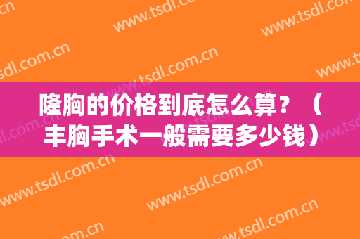 隆胸的价格到底怎么算？（丰胸手术一般需要多少钱）(隆胸全部费用是多少)