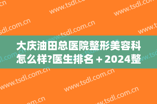 大庆油田总医院整形美容科怎么样?医生排名＋2024整形价目整理!(大庆油田总医院医学美容科)