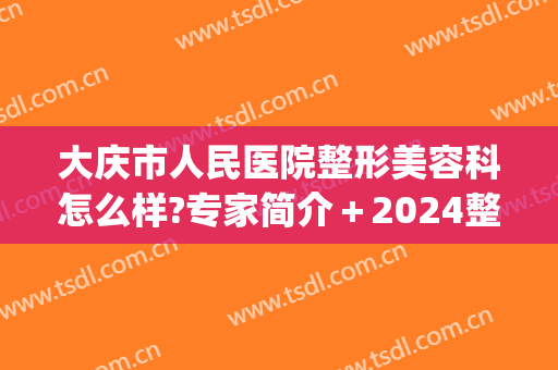 大庆市人民医院整形美容科怎么样?专家简介＋2024整形价格公开!(大庆微整形美容医院)