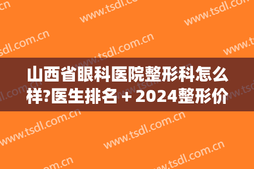 山西省眼科医院整形科怎么样?医生排名＋2024整形价格汇总!(山西三甲医院整形科)