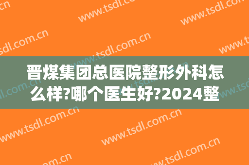 晋煤集团总医院整形外科怎么样?哪个医生好?2024整形手术价格揭秘!(山西晋城整形医院)