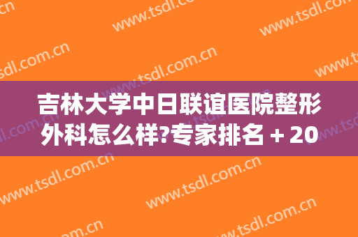 吉林大学中日联谊医院整形外科怎么样?专家排名＋2024整形价格一览!(吉林三甲医院整形科)