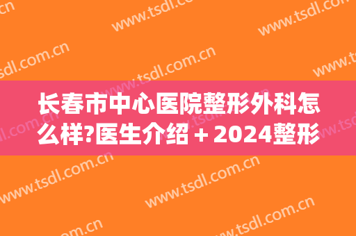 长春市中心医院整形外科怎么样?医生介绍＋2024整形价目汇总!(长春三甲医院美容整形科)
