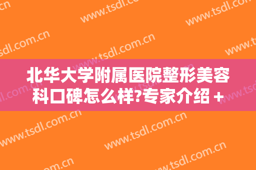 北华大学附属医院整形美容科口碑怎么样?专家介绍＋2024整形价目公布!