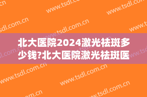 北大医院2024激光祛斑多少钱?北大医院激光祛斑医生推荐(北京医院激光祛斑费用)