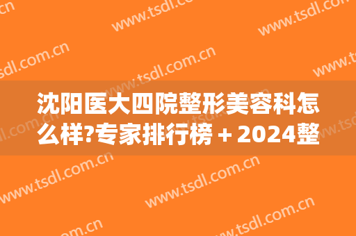 沈阳医大四院整形美容科怎么样?专家排行榜＋2024整形价位表整理!(沈阳整容科哪个医院好)