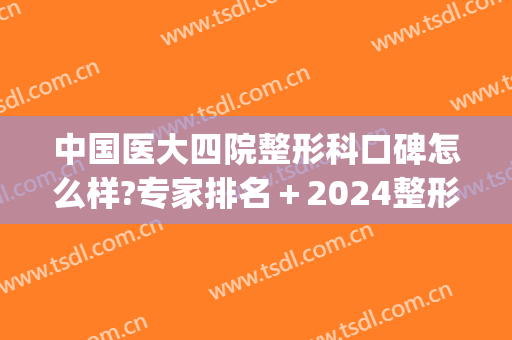 中国医大四院整形科口碑怎么样?专家排名＋2024整形价目锁定!(医大四院整形美容科)