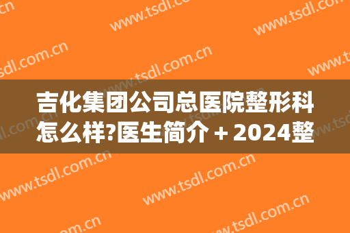 吉化集团公司总医院整形科怎么样?医生简介＋2024整形价目发布!(吉林三甲医院整形科)