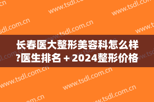长春医大整形美容科怎么样?医生排名＋2024整形价格盘点!(长春医美整形美容医院价目表)