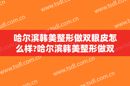哈尔滨韩美整形做双眼皮怎么样?哈尔滨韩美整形做双眼皮案例及价格 哈尔滨韩美整形做双眼皮怎么样?哈尔滨韩美整形做双眼皮案例及价格