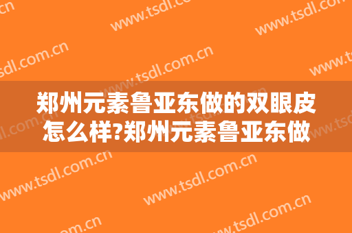 郑州元素鲁亚东做的双眼皮怎么样?郑州元素鲁亚东做的双眼皮案例及价格