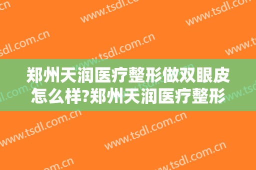 郑州天润医疗整形做双眼皮怎么样?郑州天润医疗整形做双眼皮案例及价格 郑州天润医疗整形做双眼皮怎么样?郑州天润医疗整形做双眼皮案例及价格