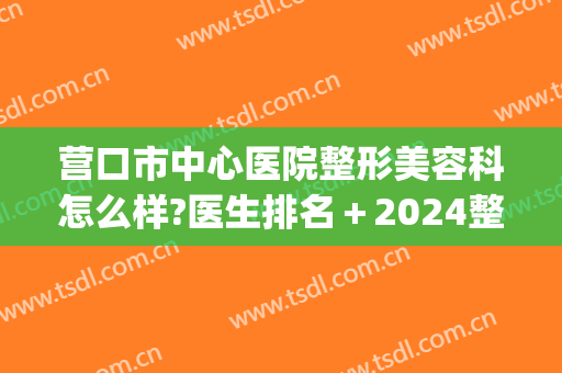 营口市中心医院整形美容科怎么样?医生排名+2024整形价目锁定!(营口整形美容哪家好) 营口市中心医院整形美容科怎么样?医生排名+2024整形价目锁定!(营口整形美容哪家好)