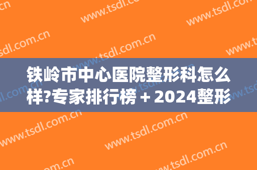 铁岭市中心医院整形科怎么样?专家排行榜＋2024整形价格揭幕!(铁岭整形医生招聘)