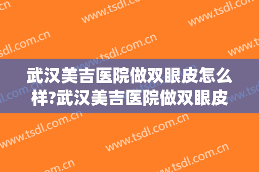 武汉美吉医院做双眼皮怎么样?武汉美吉医院做双眼皮案例及价格(武汉三甲医院割双眼皮好的医生)