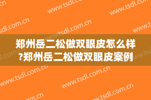 郑州岳二松做双眼皮怎么样?郑州岳二松做双眼皮案例及价格(郑州二院做双眼皮) 郑州岳二松做双眼皮怎么样?郑州岳二松做双眼皮案例及价格(郑州二院做双眼皮)