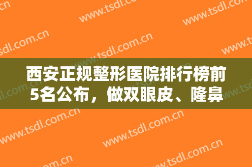 西安正规整形医院排行榜前5名公布，做双眼皮、隆鼻等项目来这几家准没错！