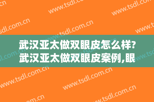 武汉亚太做双眼皮怎么样?武汉亚太做双眼皮案例,眼部手术超自然!(武汉亚太院长做双眼皮怎么样)