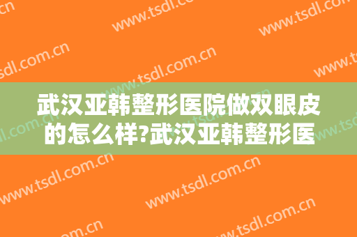 武汉亚韩整形医院做双眼皮的怎么样?武汉亚韩整形医院做双眼皮案例及价格