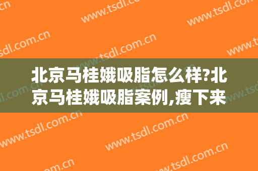 北京马桂娥吸脂怎么样?北京马桂娥吸脂案例,瘦下来超好看!(马桂娥吸脂手术)