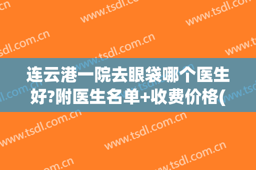 连云港一院去眼袋哪个医生好?附医生名单+收费价格(连云港第一人民医院眼科怎么样)