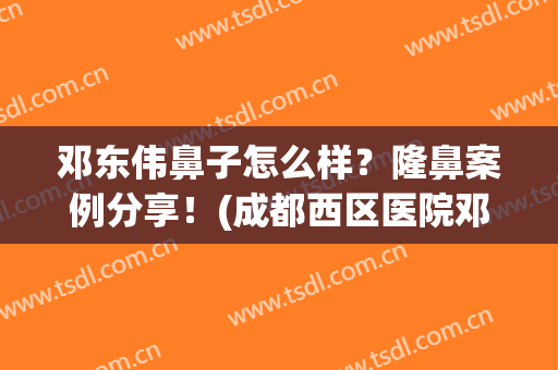 邓东伟鼻子怎么样？隆鼻案例分享！(成都西区医院邓东伟做鼻子怎么样)